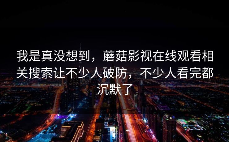 我是真没想到，蘑菇影视在线观看相关搜索让不少人破防，不少人看完都沉默了