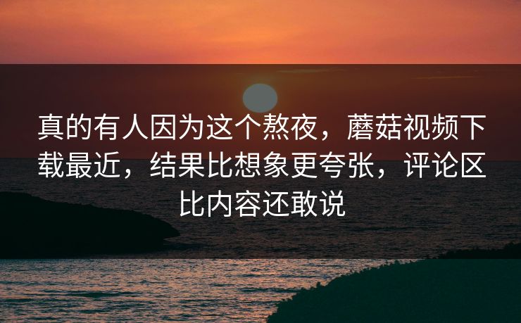 真的有人因为这个熬夜，蘑菇视频下载最近，结果比想象更夸张，评论区比内容还敢说
