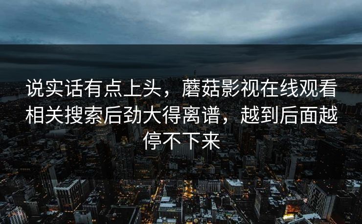 说实话有点上头，蘑菇影视在线观看相关搜索后劲大得离谱，越到后面越停不下来