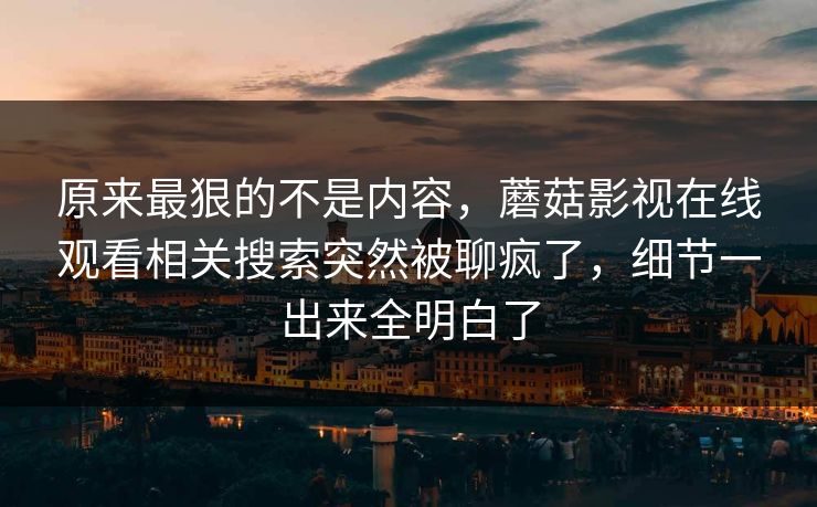 原来最狠的不是内容，蘑菇影视在线观看相关搜索突然被聊疯了，细节一出来全明白了
