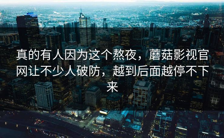 真的有人因为这个熬夜，蘑菇影视官网让不少人破防，越到后面越停不下来