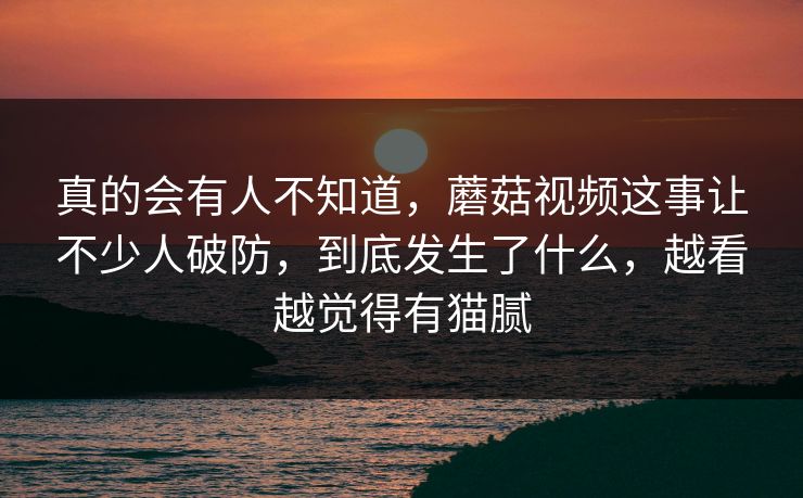 真的会有人不知道，蘑菇视频这事让不少人破防，到底发生了什么，越看越觉得有猫腻