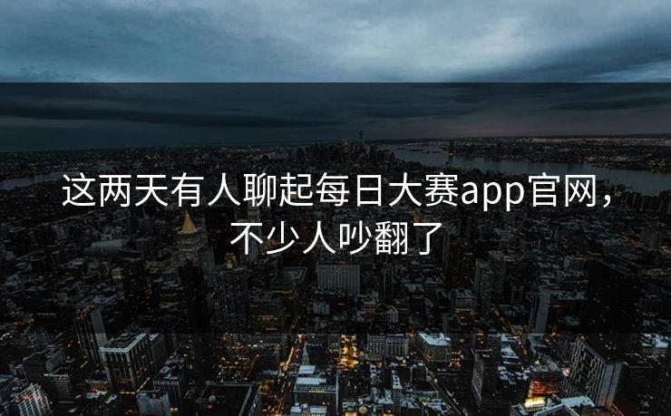 这两天有人聊起每日大赛app官网，不少人吵翻了