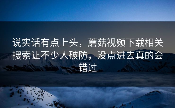 说实话有点上头，蘑菇视频下载相关搜索让不少人破防，没点进去真的会错过