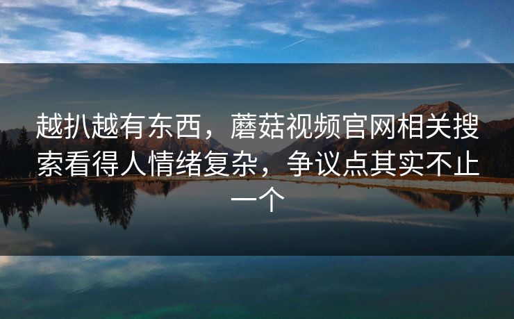 越扒越有东西，蘑菇视频官网相关搜索看得人情绪复杂，争议点其实不止一个