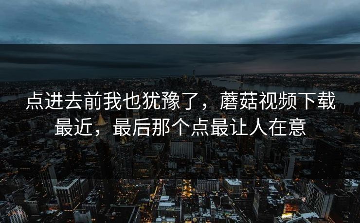点进去前我也犹豫了，蘑菇视频下载最近，最后那个点最让人在意