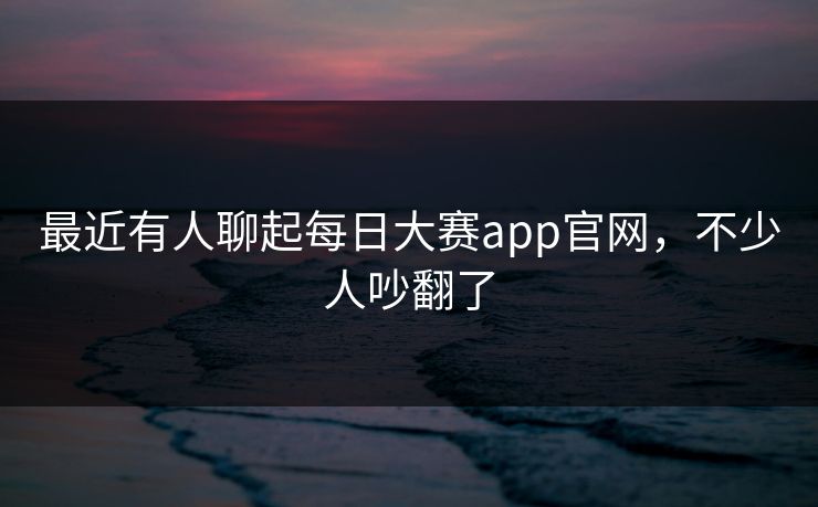 最近有人聊起每日大赛app官网，不少人吵翻了