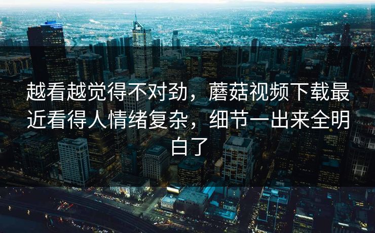 越看越觉得不对劲，蘑菇视频下载最近看得人情绪复杂，细节一出来全明白了