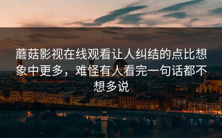 蘑菇影视在线观看让人纠结的点比想象中更多，难怪有人看完一句话都不想多说