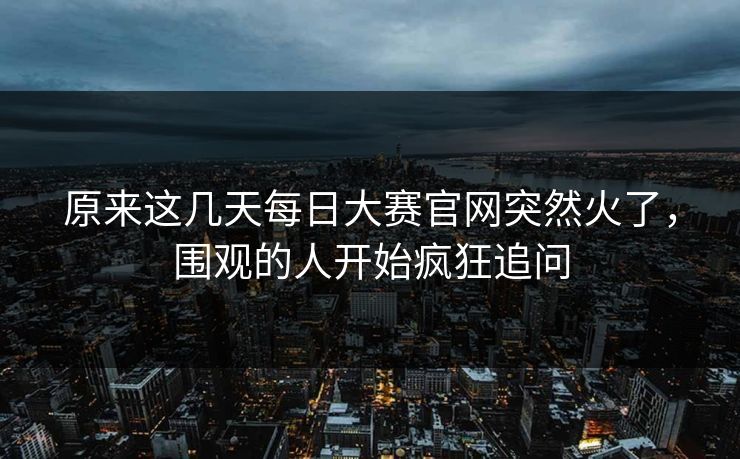 原来这几天每日大赛官网突然火了,围观的人开始疯狂追问 原来这几天每日大赛官网突然火了,围观的人开始疯狂追问