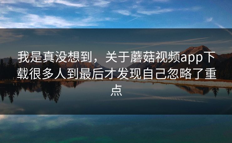 我是真没想到,关于蘑菇视频app下载很多人到最后才发现自己忽略了重点 我是真没想到,关于蘑菇视频app下载很多人到最后才发现自己忽略了重点