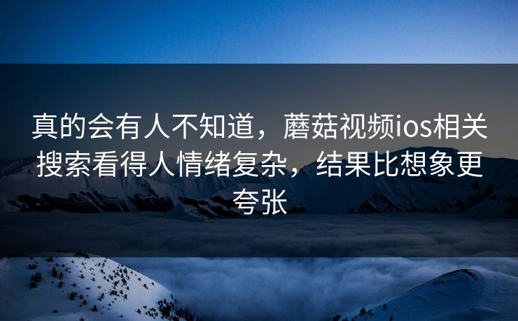 真的会有人不知道,蘑菇视频ios相关搜索看得人情绪复杂,结果比想象更夸张 真的会有人不知道,蘑菇视频ios相关搜索看得人情绪复杂,结果比想象更夸张