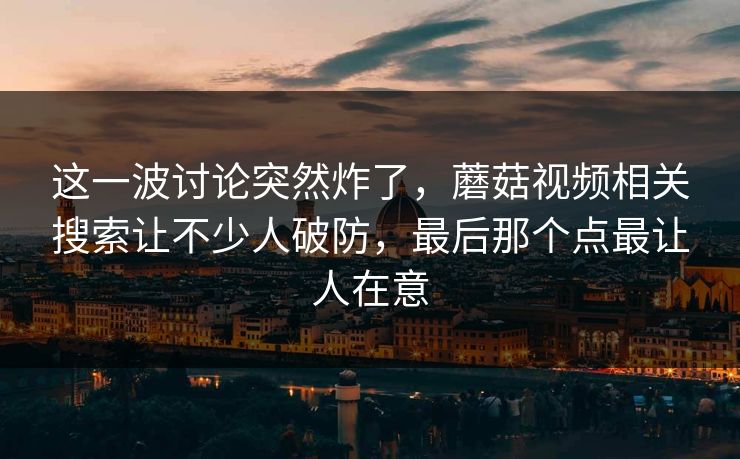这一波讨论突然炸了,蘑菇视频相关搜索让不少人破防,最后那个点最让人在意 这一波讨论突然炸了,蘑菇视频相关搜索让不少人破防,最后那个点最让人在意