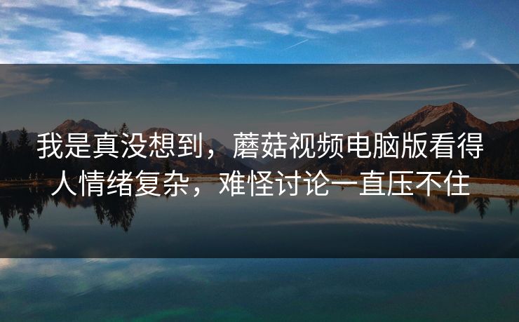 我是真没想到,蘑菇视频电脑版看得人情绪复杂,难怪讨论一直压不住 我是真没想到,蘑菇视频电脑版看得人情绪复杂,难怪讨论一直压不住