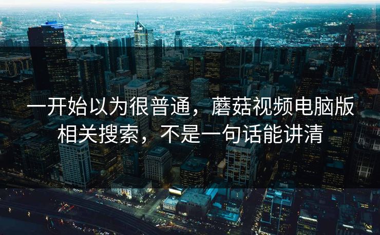 一开始以为很普通,蘑菇视频电脑版相关搜索,不是一句话能讲清 一开始以为很普通,蘑菇视频电脑版相关搜索,不是一句话能讲清