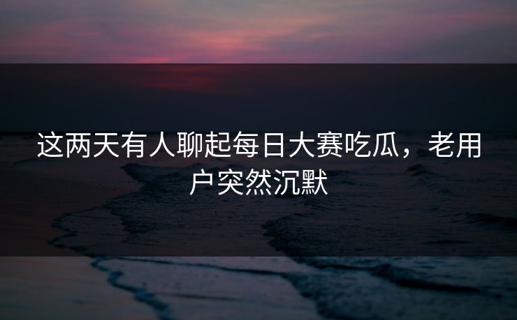 这两天有人聊起每日大赛吃瓜，老用户突然沉默