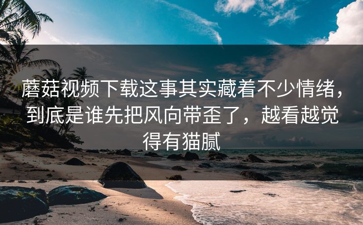 蘑菇视频下载这事其实藏着不少情绪,到底是谁先把风向带歪了,越看越觉得有猫腻 蘑菇视频下载这事其实藏着不少情绪,到底是谁先把风向带歪了,越看越觉得有猫腻