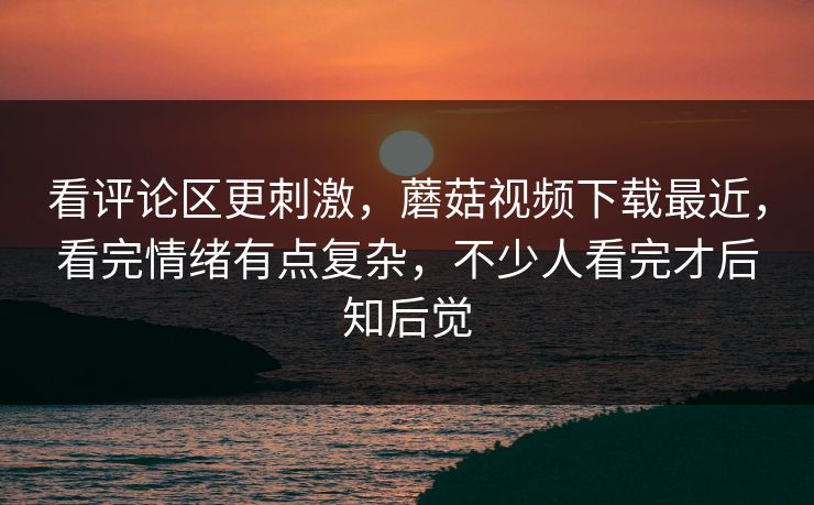 看评论区更刺激,蘑菇视频下载最近,看完情绪有点复杂,不少人看完才后知后觉 看评论区更刺激,蘑菇视频下载最近,看完情绪有点复杂,不少人看完才后知后觉