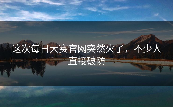 这次每日大赛官网突然火了,不少人直接破防 这次每日大赛官网突然火了,不少人直接破防