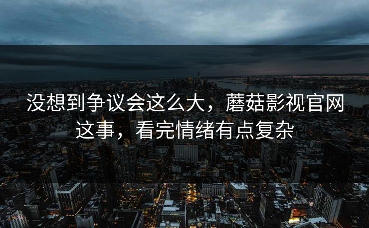 没想到争议会这么大,蘑菇影视官网这事,看完情绪有点复杂 没想到争议会这么大,蘑菇影视官网这事,看完情绪有点复杂
