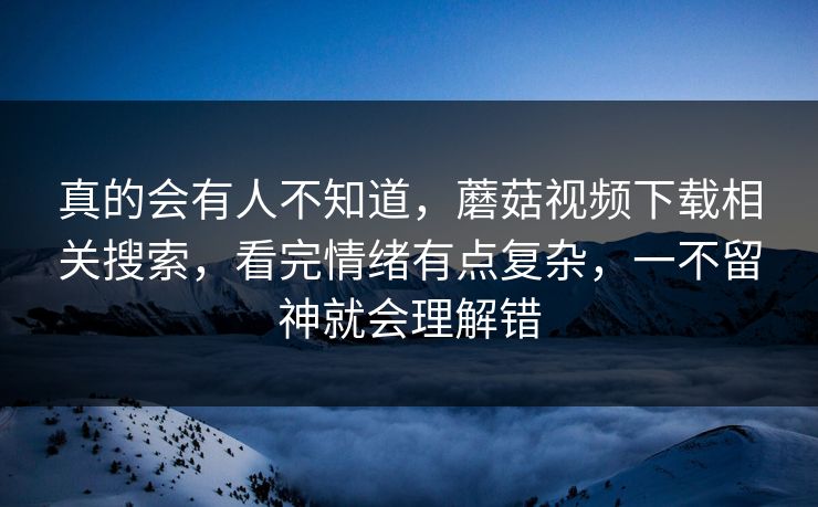真的会有人不知道,蘑菇视频下载相关搜索,看完情绪有点复杂,一不留神就会理解错 真的会有人不知道,蘑菇视频下载相关搜索,看完情绪有点复杂,一不留神就会理解错