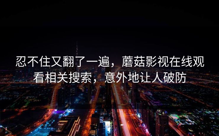 忍不住又翻了一遍,蘑菇影视在线观看相关搜索,意外地让人破防 忍不住又翻了一遍,蘑菇影视在线观看相关搜索,意外地让人破防