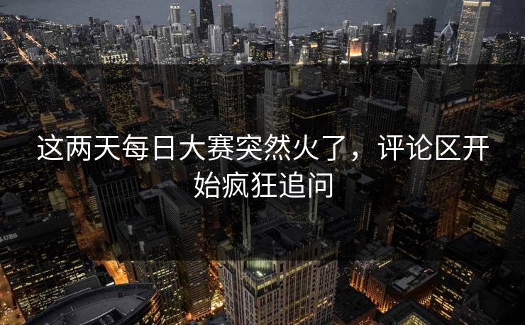 这两天每日大赛突然火了,评论区开始疯狂追问 这两天每日大赛突然火了,评论区开始疯狂追问