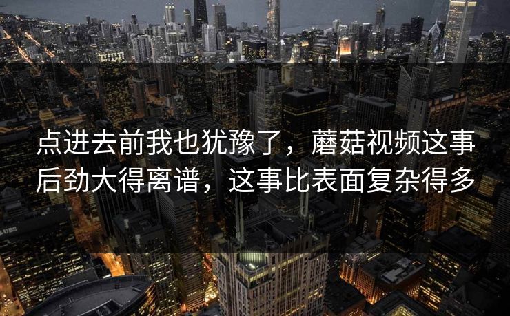 点进去前我也犹豫了,蘑菇视频这事后劲大得离谱,这事比表面复杂得多 点进去前我也犹豫了,蘑菇视频这事后劲大得离谱,这事比表面复杂得多