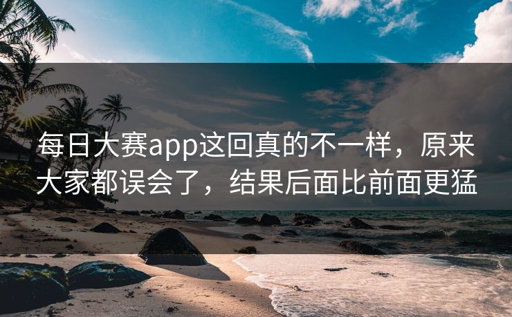 每日大赛app这回真的不一样，原来大家都误会了，结果后面比前面更猛