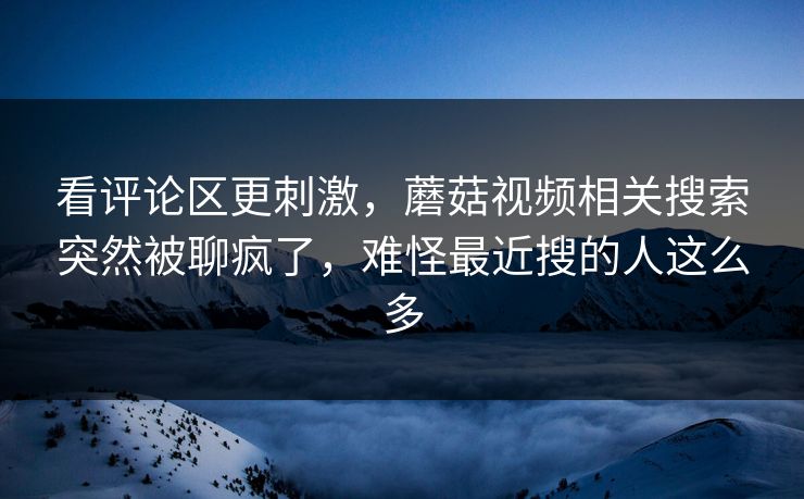 看评论区更刺激,蘑菇视频相关搜索突然被聊疯了,难怪最近搜的人这么多 看评论区更刺激,蘑菇视频相关搜索突然被聊疯了,难怪最近搜的人这么多