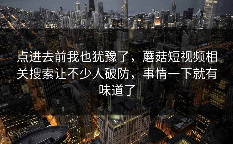 点进去前我也犹豫了,蘑菇短视频相关搜索让不少人破防,事情一下就有味道了 点进去前我也犹豫了,蘑菇短视频相关搜索让不少人破防,事情一下就有味道了