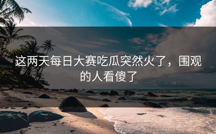 这两天每日大赛吃瓜突然火了,围观的人看傻了 这两天每日大赛吃瓜突然火了,围观的人看傻了