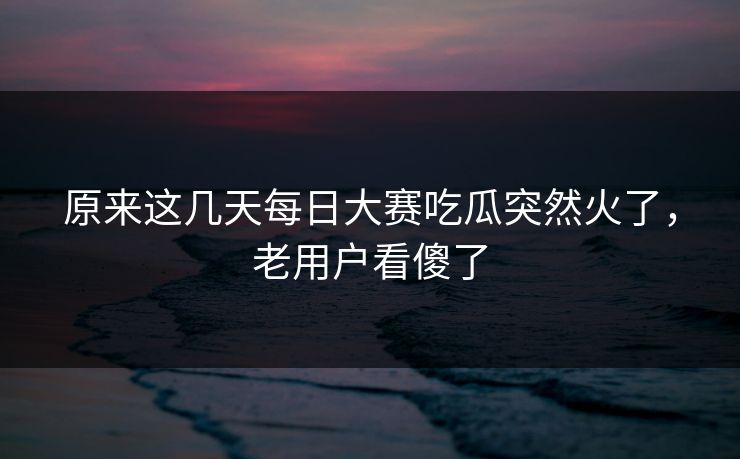 原来这几天每日大赛吃瓜突然火了,老用户看傻了 原来这几天每日大赛吃瓜突然火了,老用户看傻了