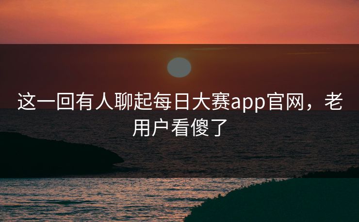 这一回有人聊起每日大赛app官网,老用户看傻了 这一回有人聊起每日大赛app官网,老用户看傻了