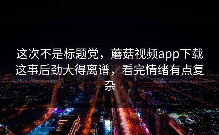 这次不是标题党,蘑菇视频app下载这事后劲大得离谱,看完情绪有点复杂 这次不是标题党,蘑菇视频app下载这事后劲大得离谱,看完情绪有点复杂