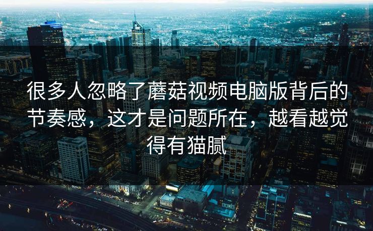 很多人忽略了蘑菇视频电脑版背后的节奏感,这才是问题所在,越看越觉得有猫腻 很多人忽略了蘑菇视频电脑版背后的节奏感,这才是问题所在,越看越觉得有猫腻