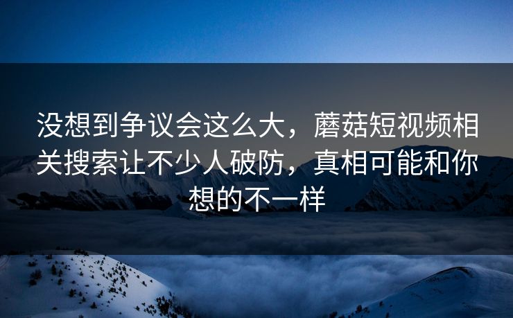 没想到争议会这么大,蘑菇短视频相关搜索让不少人破防,真相可能和你想的不一样 没想到争议会这么大,蘑菇短视频相关搜索让不少人破防,真相可能和你想的不一样