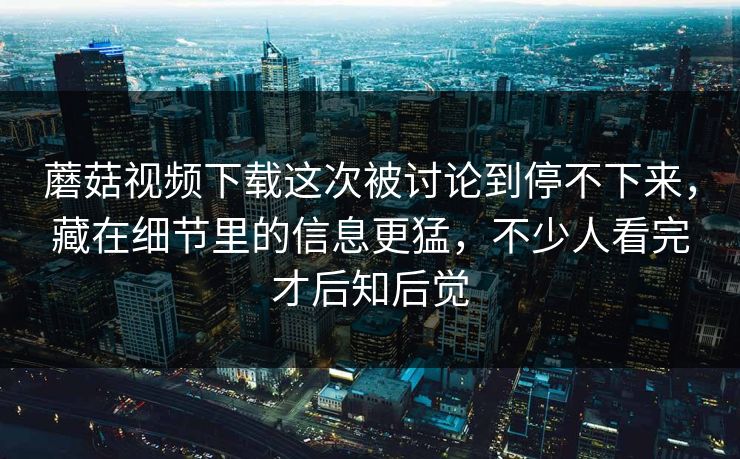蘑菇视频下载这次被讨论到停不下来,藏在细节里的信息更猛,不少人看完才后知后觉 蘑菇视频下载这次被讨论到停不下来,藏在细节里的信息更猛,不少人看完才后知后觉