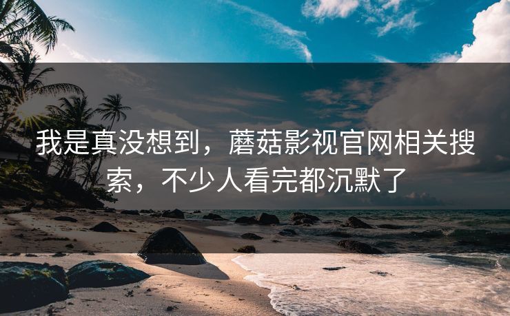 我是真没想到，蘑菇影视官网相关搜索，不少人看完都沉默了