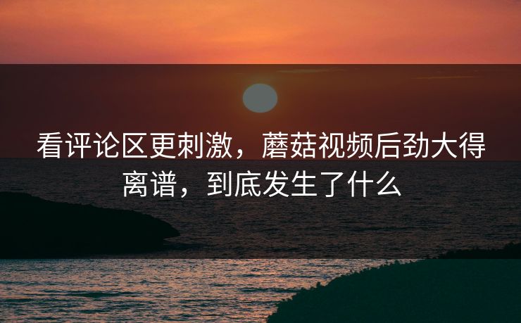 看评论区更刺激,蘑菇视频后劲大得离谱,到底发生了什么 看评论区更刺激,蘑菇视频后劲大得离谱,到底发生了什么