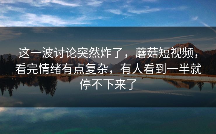 这一波讨论突然炸了,蘑菇短视频,看完情绪有点复杂,有人看到一半就停不下来了 这一波讨论突然炸了,蘑菇短视频,看完情绪有点复杂,有人看到一半就停不下来了