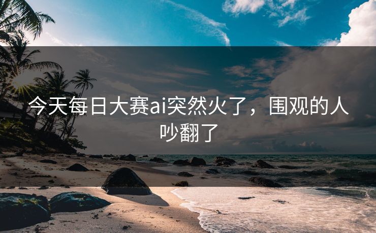 今天每日大赛ai突然火了,围观的人吵翻了 今天每日大赛ai突然火了,围观的人吵翻了