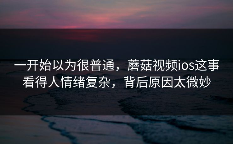 一开始以为很普通,蘑菇视频ios这事看得人情绪复杂,背后原因太微妙 一开始以为很普通,蘑菇视频ios这事看得人情绪复杂,背后原因太微妙