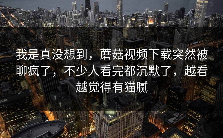 我是真没想到,蘑菇视频下载突然被聊疯了,不少人看完都沉默了,越看越觉得有猫腻 我是真没想到,蘑菇视频下载突然被聊疯了,不少人看完都沉默了,越看越觉得有猫腻