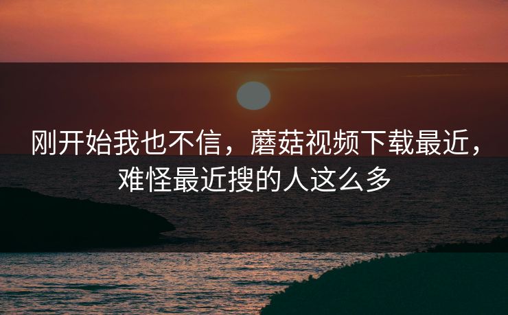 刚开始我也不信,蘑菇视频下载最近,难怪最近搜的人这么多 刚开始我也不信,蘑菇视频下载最近,难怪最近搜的人这么多