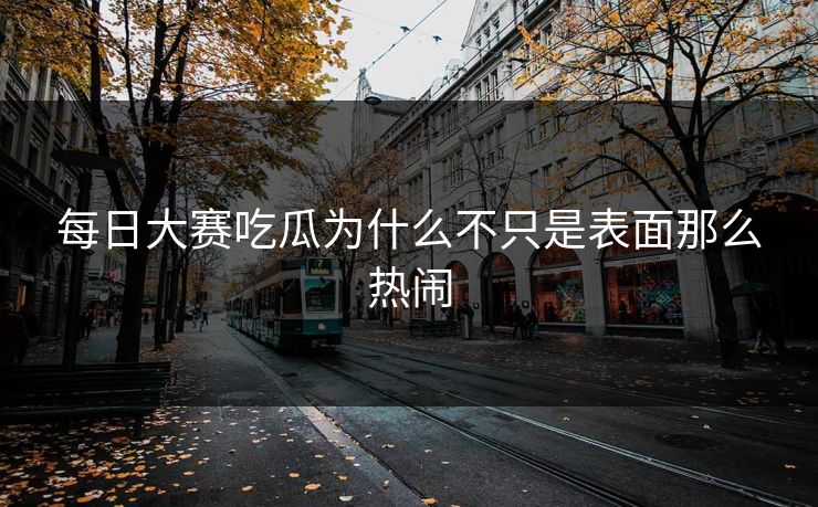 每日大赛吃瓜为什么不只是表面那么热闹 每日大赛吃瓜为什么不只是表面那么热闹