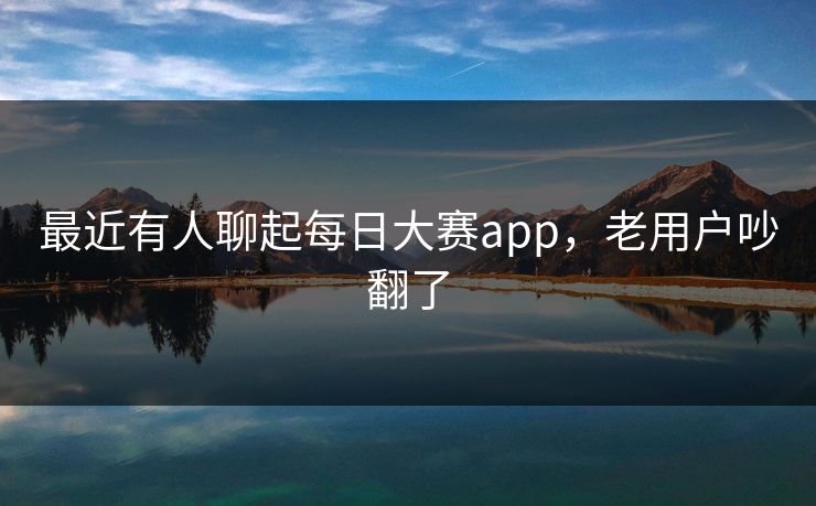 最近有人聊起每日大赛app,老用户吵翻了 最近有人聊起每日大赛app,老用户吵翻了