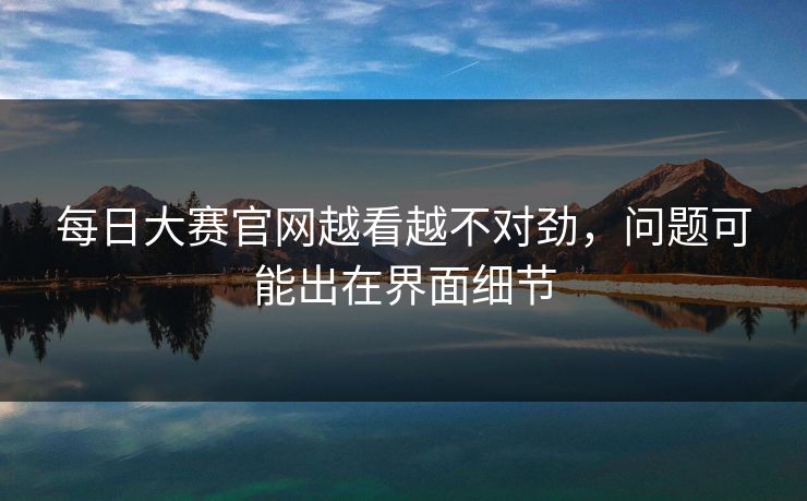每日大赛官网越看越不对劲，问题可能出在界面细节