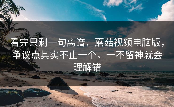 看完只剩一句离谱，蘑菇视频电脑版，争议点其实不止一个，一不留神就会理解错