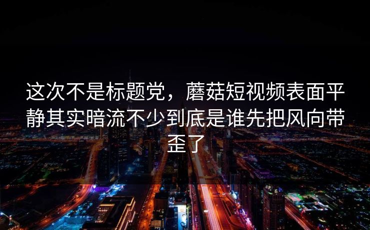 这次不是标题党，蘑菇短视频表面平静其实暗流不少到底是谁先把风向带歪了